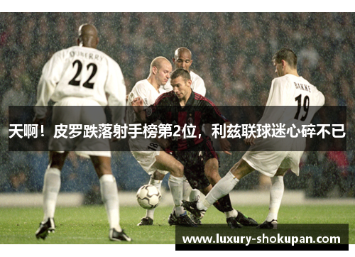 天啊！皮罗跌落射手榜第2位，利兹联球迷心碎不已