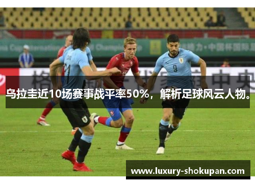乌拉圭近10场赛事战平率50%，解析足球风云人物。