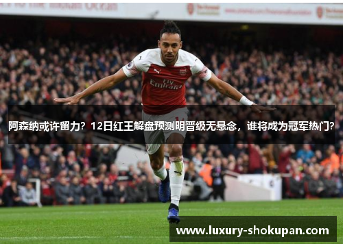 阿森纳或许留力？12日红王解盘预测明晋级无悬念，谁将成为冠军热门？